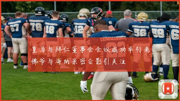 皇马与拜仁董事会会议成功举行老佛爷与海纳亲密合影引关注