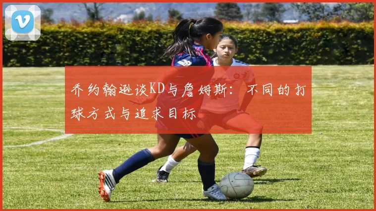 乔约翰逊谈KD与詹姆斯：不同的打球方式与追求目标