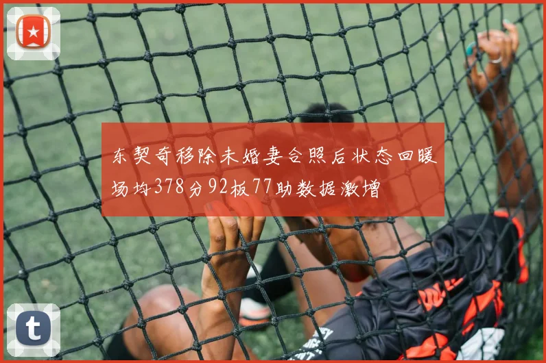 东契奇移除未婚妻合照后状态回暖场均378分92板77助数据激增