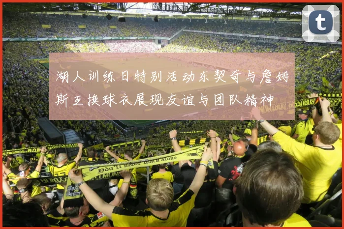 湖人训练日特别活动东契奇与詹姆斯互换球衣展现友谊与团队精神