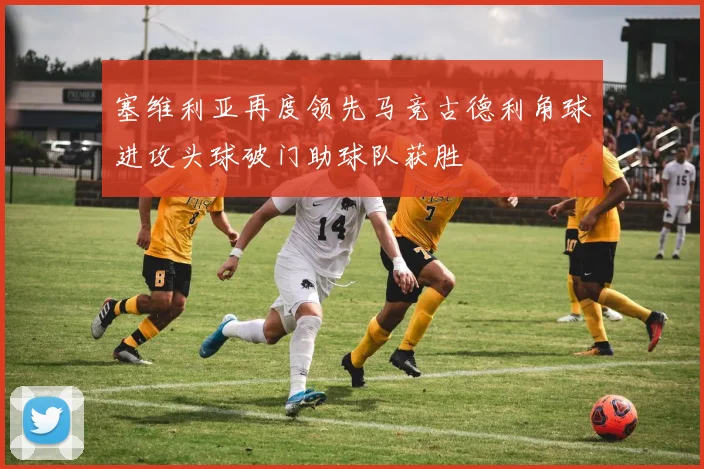 塞维利亚再度领先马竞古德利角球进攻头球破门助球队获胜