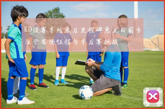 KD谈赛季结束后里程碑意义目前专注于客场征程与季后赛挑战