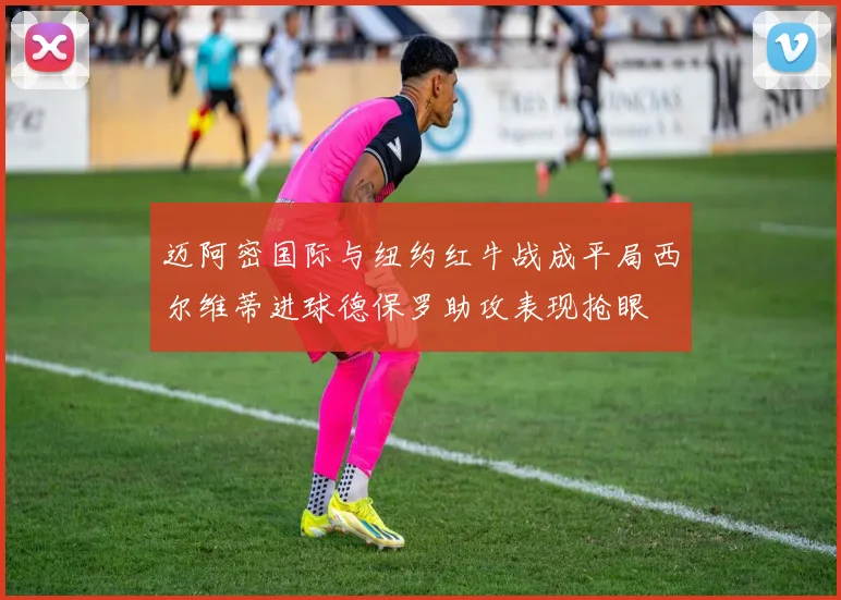 迈阿密国际与纽约红牛战成平局西尔维蒂进球德保罗助攻表现抢眼