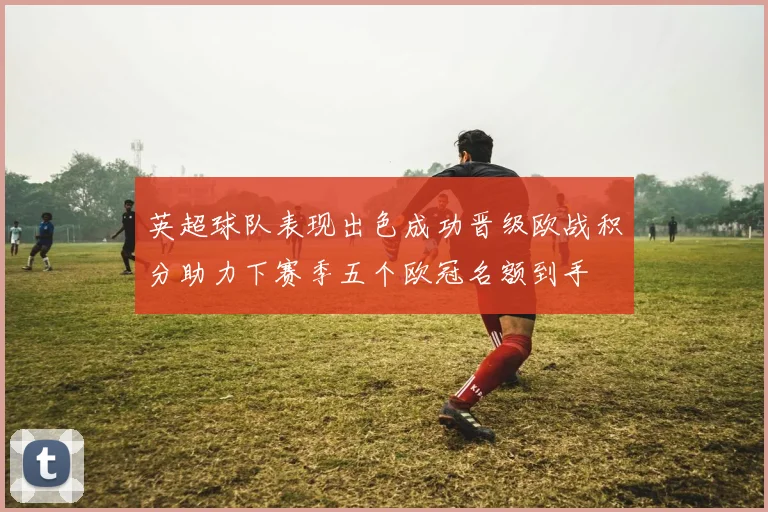 英超球队表现出色成功晋级欧战积分助力下赛季五个欧冠名额到手