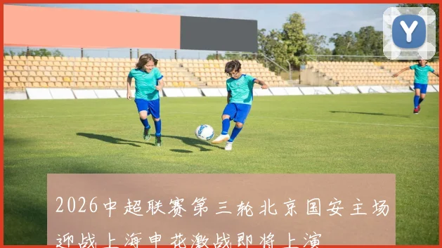 2026中超联赛第三轮北京国安主场迎战上海申花激战即将上演