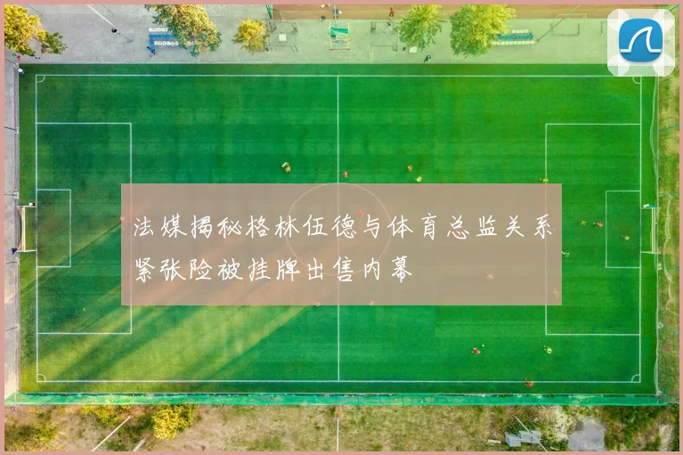 法媒揭秘格林伍德与体育总监关系紧张险被挂牌出售内幕