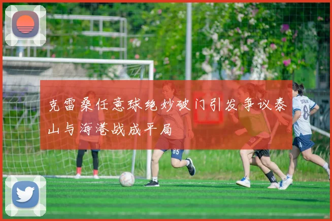 克雷桑任意球绝妙破门引发争议泰山与海港战成平局