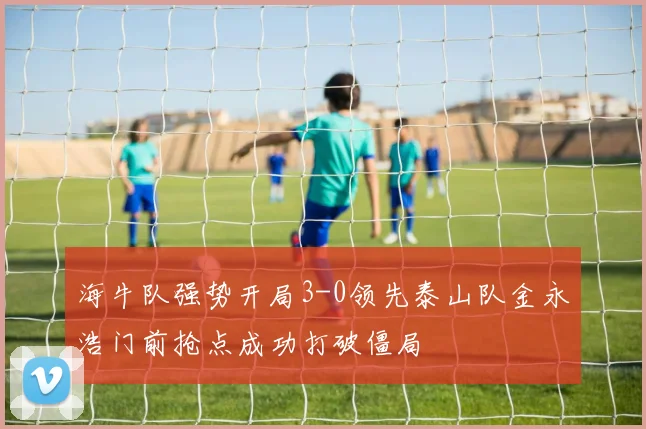 海牛队强势开局3-0领先泰山队金永浩门前抢点成功打破僵局