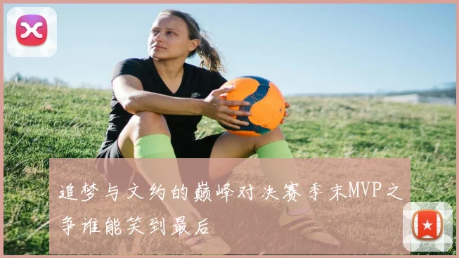 追梦与文约的巅峰对决赛季末MVP之争谁能笑到最后