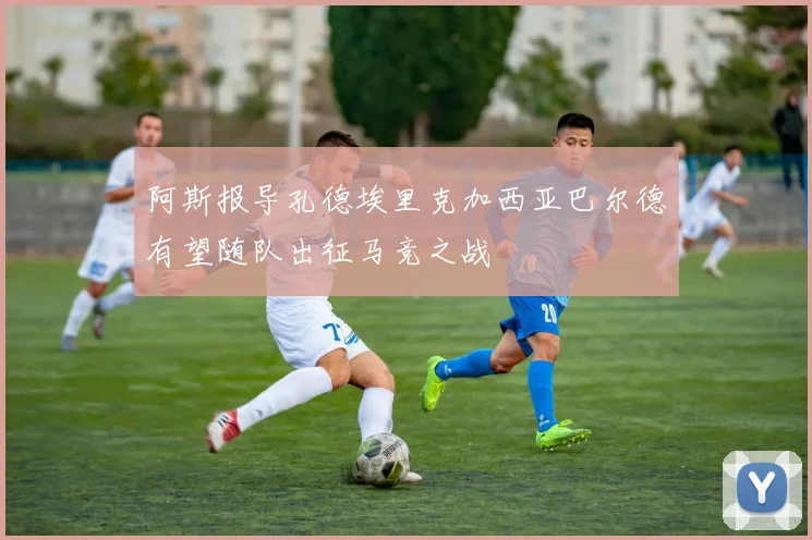阿斯报导孔德埃里克加西亚巴尔德有望随队出征马竞之战