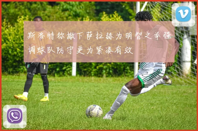 斯洛特称撤下萨拉赫为明智之举强调球队防守更为紧凑有效