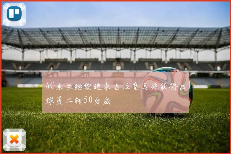 AC米兰继续追求吉拉皇马将获得该球员二转50分成